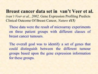Breast cancer data set in van’t Veer et al.
(van’t Veer et al., 2002, Gene Expression Profiling Predicts
Clinical Outcome Of Breast Cancer, Nature 415)
  These data were the result of microarray experiments
  on three patient groups with different classes of
  breast cancer tumours.

  The overall goal was to identify a set of genes that
  could distinguish between the different tumour
  groups based upon the gene expression information
  for these groups.
 