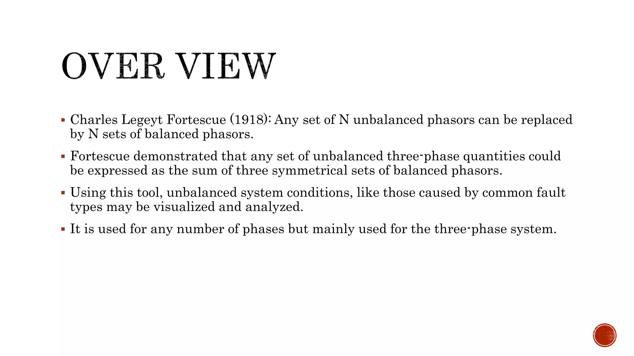  Charles Legeyt Fortescue (1918): Any set of N unbalanced phasors can be replaced
by N sets of balanced phasors.
 Fortescue demonstrated that any set of unbalanced three-phase quantities could
be expressed as the sum of three symmetrical sets of balanced phasors.
 Using this tool, unbalanced system conditions, like those caused by common fault
types may be visualized and analyzed.
 It is used for any number of phases but mainly used for the three-phase system.
 
