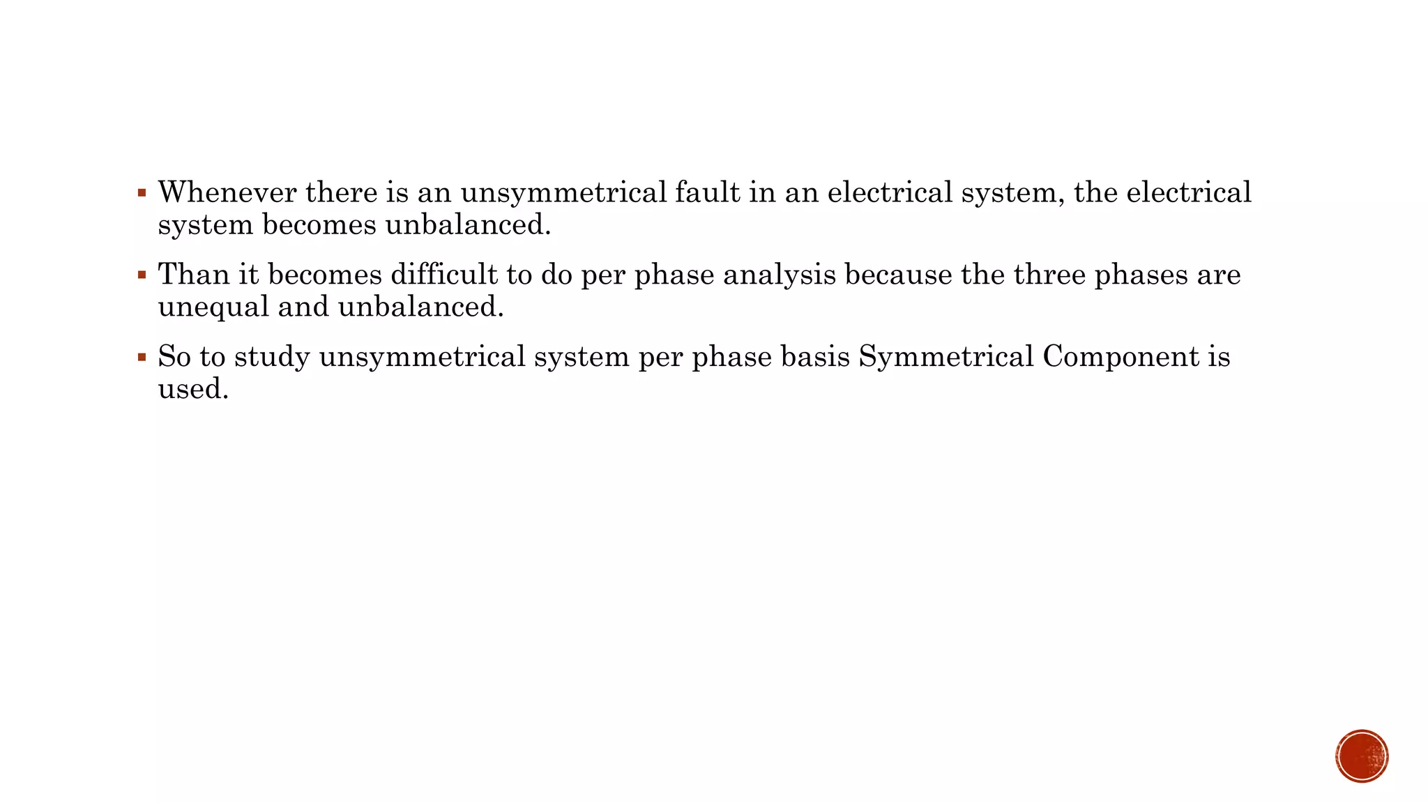  Whenever there is an unsymmetrical fault in an electrical system, the electrical
system becomes unbalanced.
 Than it becomes difficult to do per phase analysis because the three phases are
unequal and unbalanced.
 So to study unsymmetrical system per phase basis Symmetrical Component is
used.
 