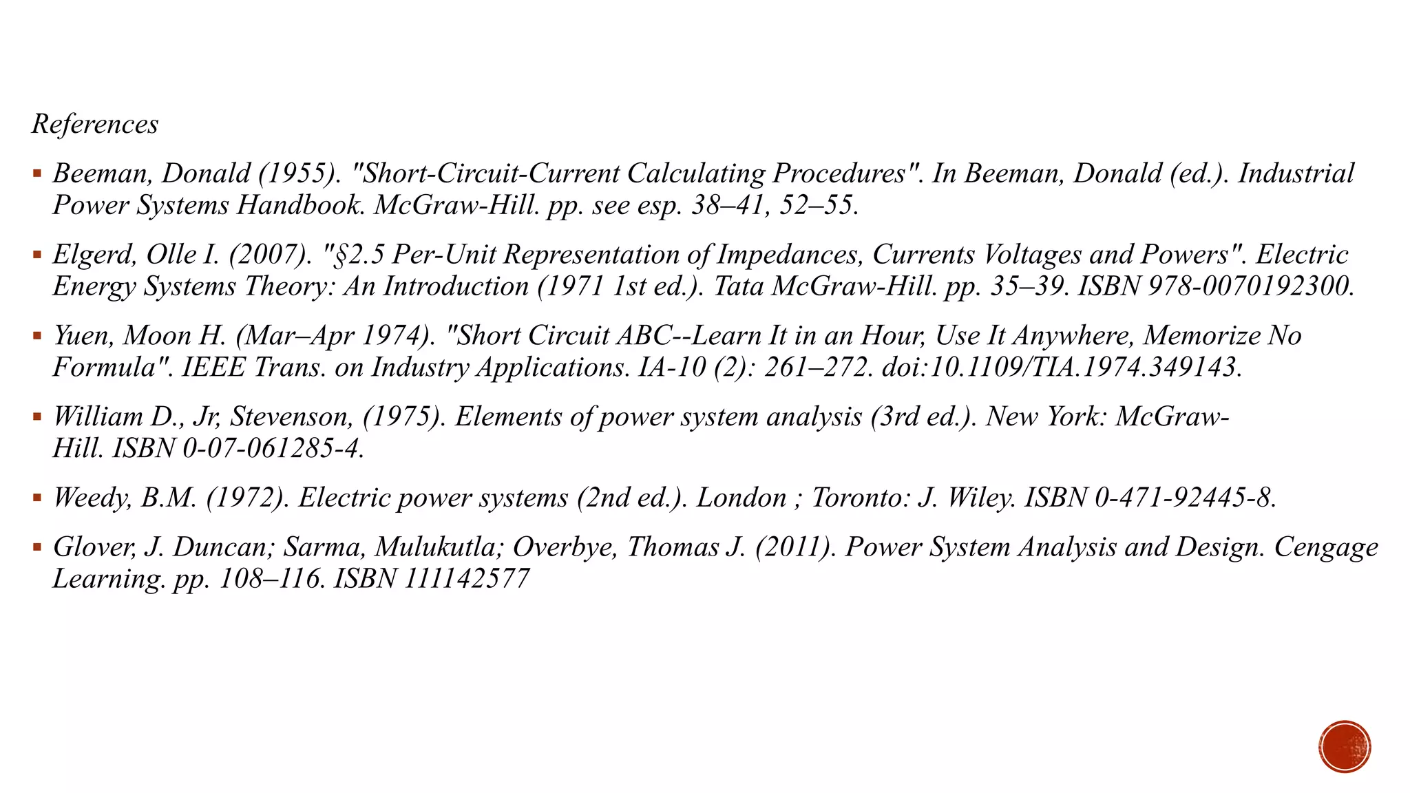 References
 Beeman, Donald (1955). "Short-Circuit-Current Calculating Procedures". In Beeman, Donald (ed.). Industrial
Power Systems Handbook. McGraw-Hill. pp. see esp. 38–41, 52–55.
 Elgerd, Olle I. (2007). "§2.5 Per-Unit Representation of Impedances, Currents Voltages and Powers". Electric
Energy Systems Theory: An Introduction (1971 1st ed.). Tata McGraw-Hill. pp. 35–39. ISBN 978-0070192300.
 Yuen, Moon H. (Mar–Apr 1974). "Short Circuit ABC--Learn It in an Hour, Use It Anywhere, Memorize No
Formula". IEEE Trans. on Industry Applications. IA-10 (2): 261–272. doi:10.1109/TIA.1974.349143.
 William D., Jr, Stevenson, (1975). Elements of power system analysis (3rd ed.). New York: McGraw-
Hill. ISBN 0-07-061285-4.
 Weedy, B.M. (1972). Electric power systems (2nd ed.). London ; Toronto: J. Wiley. ISBN 0-471-92445-8.
 Glover, J. Duncan; Sarma, Mulukutla; Overbye, Thomas J. (2011). Power System Analysis and Design. Cengage
Learning. pp. 108–116. ISBN 111142577
 