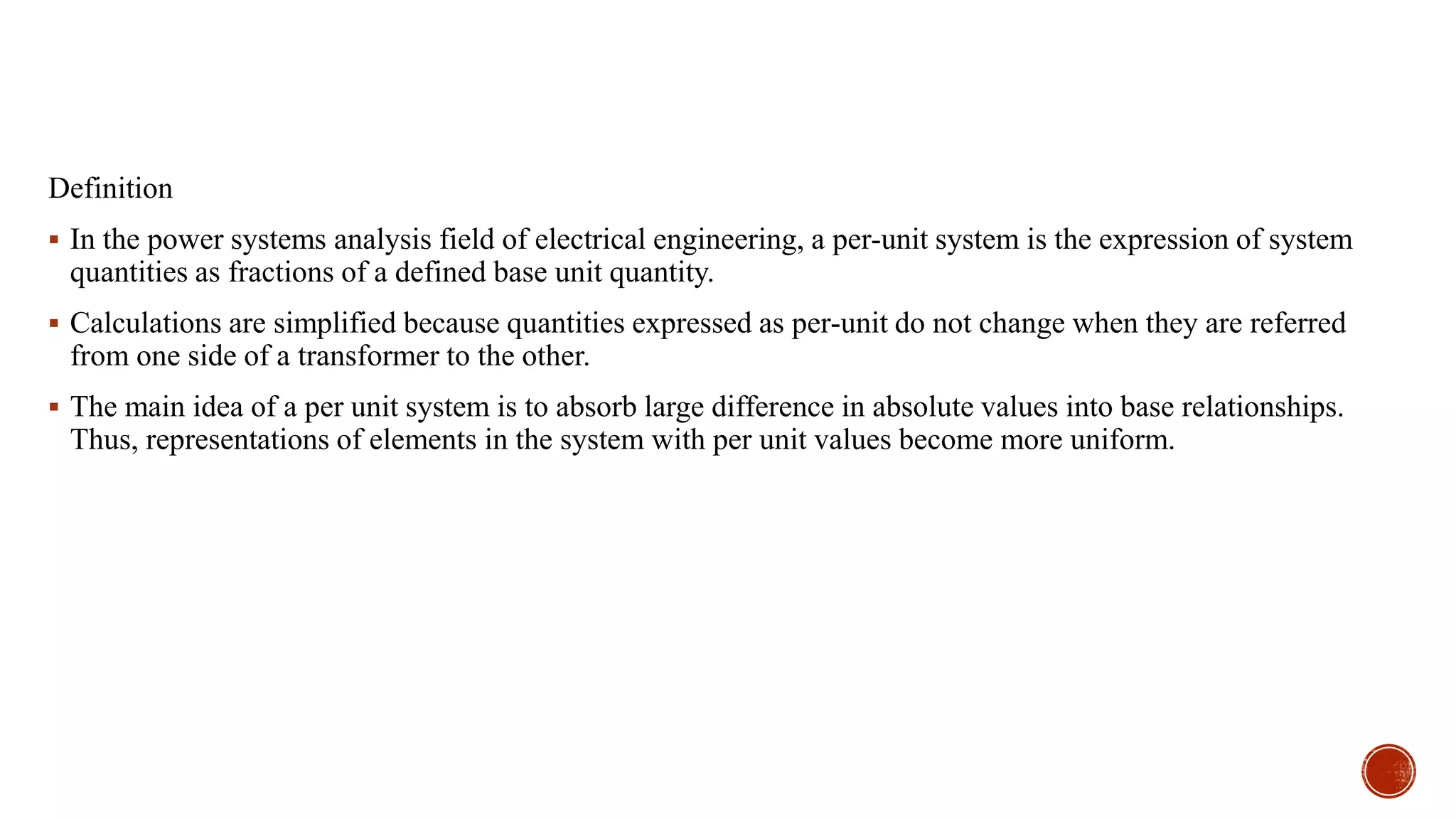 Definition
 In the power systems analysis field of electrical engineering, a per-unit system is the expression of system
quantities as fractions of a defined base unit quantity.
 Calculations are simplified because quantities expressed as per-unit do not change when they are referred
from one side of a transformer to the other.
 The main idea of a per unit system is to absorb large difference in absolute values into base relationships.
Thus, representations of elements in the system with per unit values become more uniform.
 