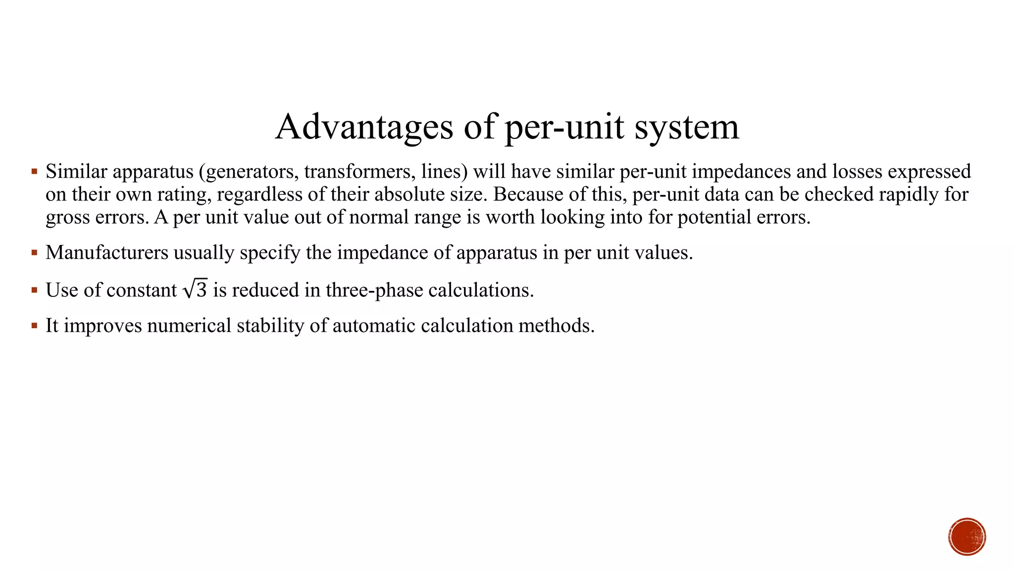 Advantages of per-unit system
 Similar apparatus (generators, transformers, lines) will have similar per-unit impedances and losses expressed
on their own rating, regardless of their absolute size. Because of this, per-unit data can be checked rapidly for
gross errors. A per unit value out of normal range is worth looking into for potential errors.
 Manufacturers usually specify the impedance of apparatus in per unit values.
 Use of constant 3 is reduced in three-phase calculations.
 It improves numerical stability of automatic calculation methods.
 