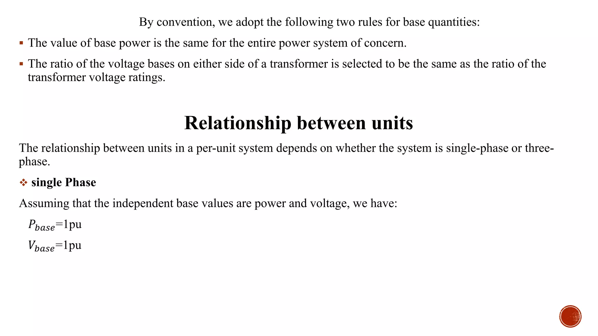 By convention, we adopt the following two rules for base quantities:
 The value of base power is the same for the entire power system of concern.
 The ratio of the voltage bases on either side of a transformer is selected to be the same as the ratio of the
transformer voltage ratings.
Relationship between units
The relationship between units in a per-unit system depends on whether the system is single-phase or three-
phase.
 single Phase
Assuming that the independent base values are power and voltage, we have:
𝑃𝑏𝑎𝑠𝑒=1pu
𝑉𝑏𝑎𝑠𝑒=1pu
 