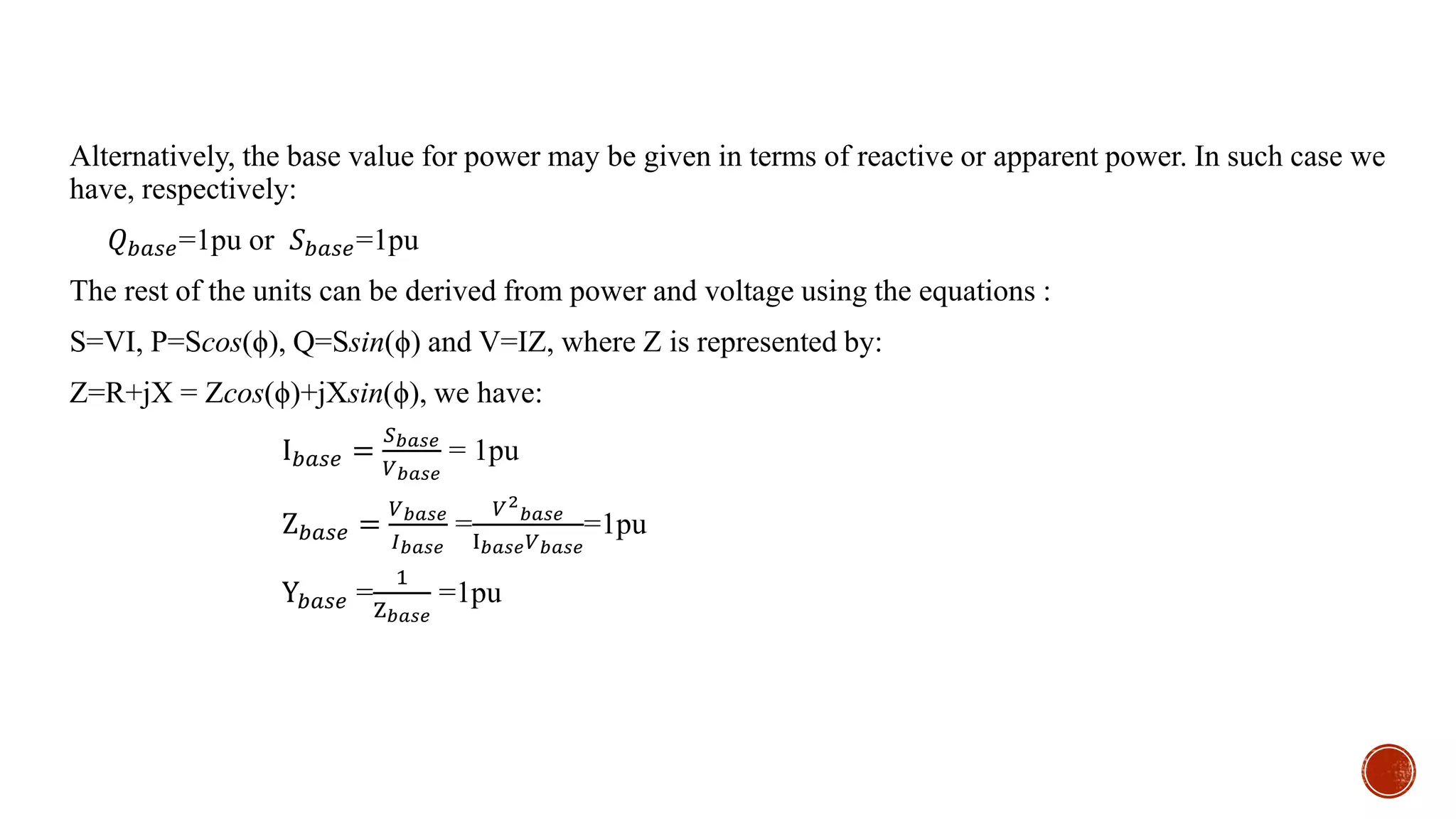 Alternatively, the base value for power may be given in terms of reactive or apparent power. In such case we
have, respectively:
𝑄 𝑏𝑎𝑠𝑒=1pu or 𝑆 𝑏𝑎𝑠𝑒=1pu
The rest of the units can be derived from power and voltage using the equations :
S=VI, P=Scos(ϕ), Q=Ssin(ϕ) and V=IZ, where Z is represented by:
Z=R+jX = Zcos(ϕ)+jXsin(ϕ), we have:
I 𝑏𝑎𝑠𝑒 =
𝑆 𝑏𝑎𝑠𝑒
𝑉 𝑏𝑎𝑠𝑒
= 1pu
Z 𝑏𝑎𝑠𝑒 =
𝑉 𝑏𝑎𝑠𝑒
𝐼 𝑏𝑎𝑠𝑒
=
𝑉2
𝑏𝑎𝑠𝑒
I 𝑏𝑎𝑠𝑒 𝑉 𝑏𝑎𝑠𝑒
=1pu
Y𝑏𝑎𝑠𝑒 =
1
Z 𝑏𝑎𝑠𝑒
=1pu
 