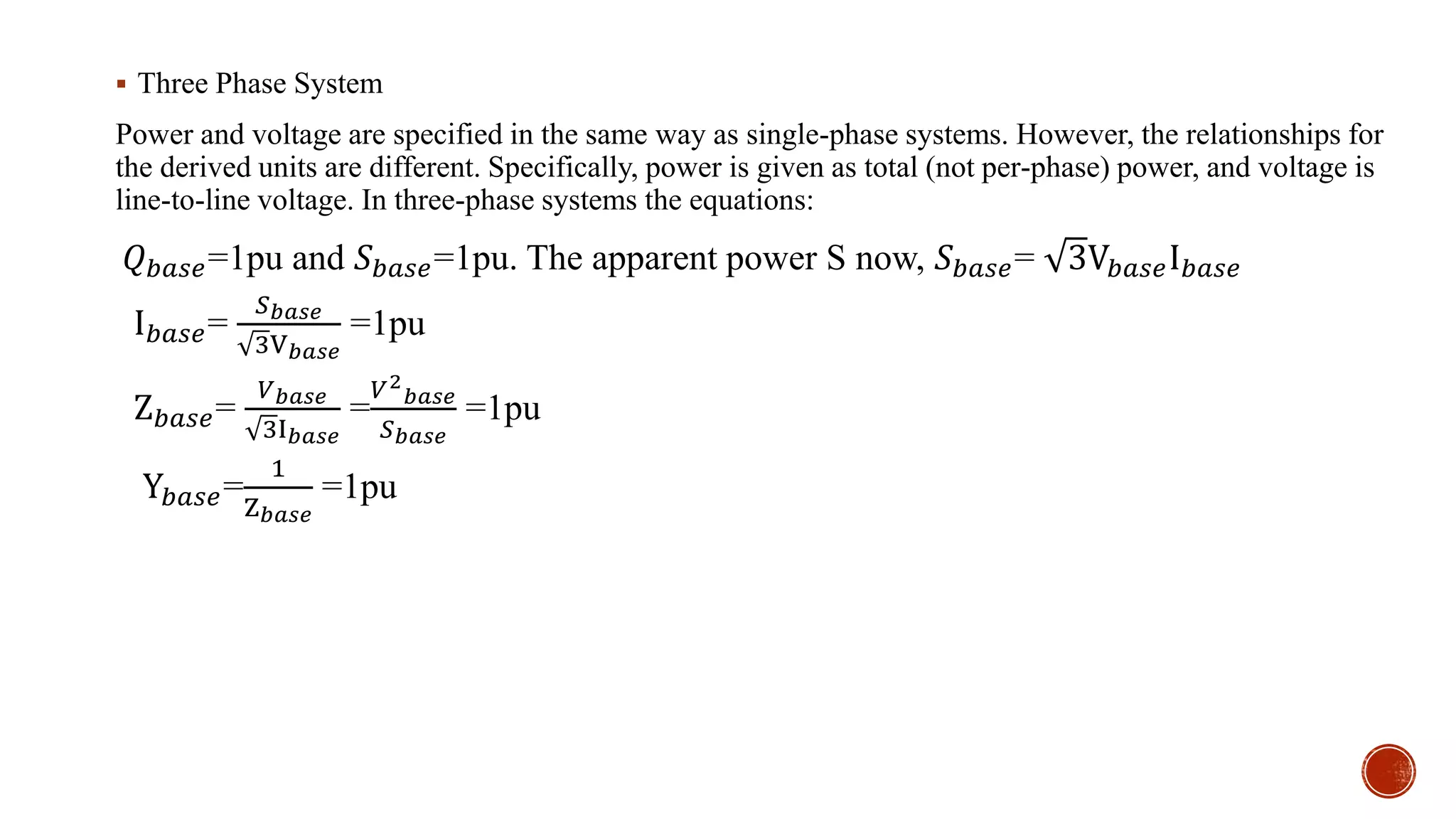  Three Phase System
Power and voltage are specified in the same way as single-phase systems. However, the relationships for
the derived units are different. Specifically, power is given as total (not per-phase) power, and voltage is
line-to-line voltage. In three-phase systems the equations:
𝑄 𝑏𝑎𝑠𝑒=1pu and 𝑆 𝑏𝑎𝑠𝑒=1pu. The apparent power S now, 𝑆 𝑏𝑎𝑠𝑒= 3V𝑏𝑎𝑠𝑒I 𝑏𝑎𝑠𝑒
I 𝑏𝑎𝑠𝑒=
𝑆 𝑏𝑎𝑠𝑒
3V 𝑏𝑎𝑠𝑒
=1pu
Z 𝑏𝑎𝑠𝑒=
𝑉 𝑏𝑎𝑠𝑒
3I 𝑏𝑎𝑠𝑒
=
𝑉2
𝑏𝑎𝑠𝑒
𝑆 𝑏𝑎𝑠𝑒
=1pu
Y𝑏𝑎𝑠𝑒=
1
Z 𝑏𝑎𝑠𝑒
=1pu
 
