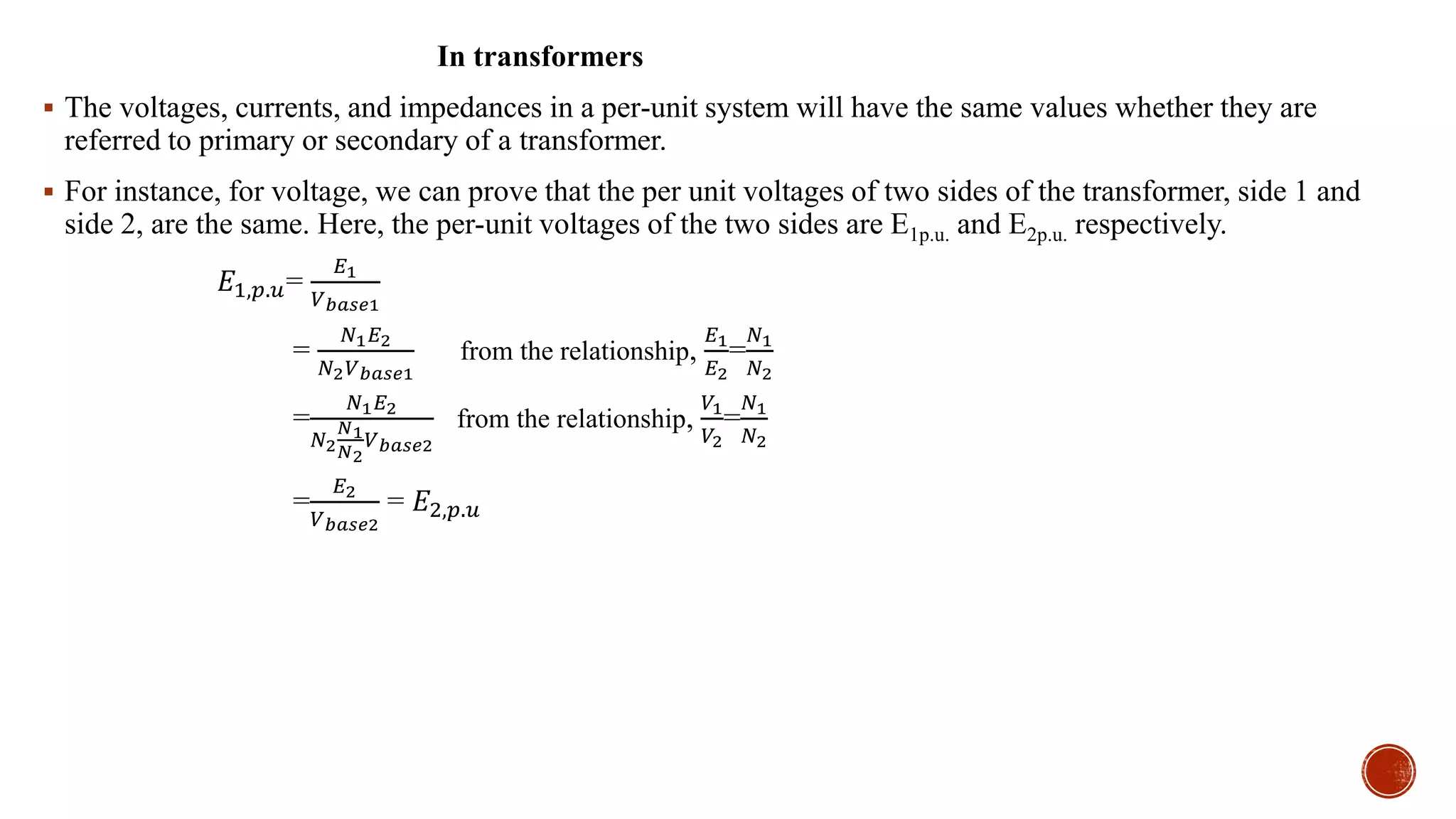 In transformers
 The voltages, currents, and impedances in a per-unit system will have the same values whether they are
referred to primary or secondary of a transformer.
 For instance, for voltage, we can prove that the per unit voltages of two sides of the transformer, side 1 and
side 2, are the same. Here, the per-unit voltages of the two sides are E1p.u. and E2p.u. respectively.
𝐸1,𝑝.𝑢=
𝐸1
𝑉 𝑏𝑎𝑠𝑒1
=
𝑁1 𝐸2
𝑁2 𝑉 𝑏𝑎𝑠𝑒1
from the relationship,
𝐸1
𝐸2
=
𝑁1
𝑁2
=
𝑁1 𝐸2
𝑁2
𝑁1
𝑁2
𝑉 𝑏𝑎𝑠𝑒2
from the relationship,
𝑉1
𝑉2
=
𝑁1
𝑁2
=
𝐸2
𝑉 𝑏𝑎𝑠𝑒2
= 𝐸2,𝑝.𝑢
 