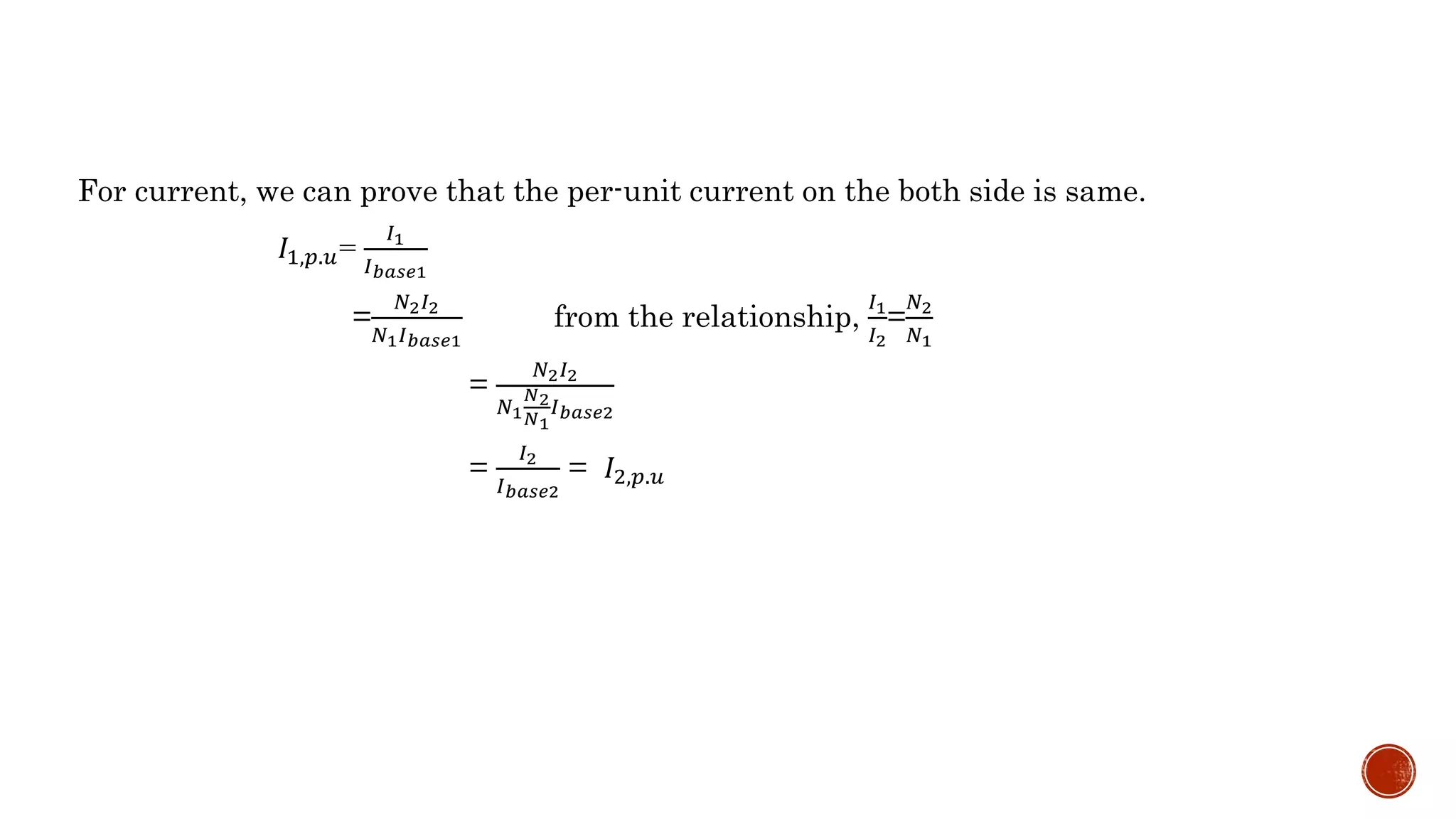 For current, we can prove that the per-unit current on the both side is same.
𝐼1,𝑝.𝑢=
𝐼1
𝐼 𝑏𝑎𝑠𝑒1
=
𝑁2 𝐼2
𝑁1 𝐼 𝑏𝑎𝑠𝑒1
from the relationship,
𝐼1
𝐼2
=
𝑁2
𝑁1
=
𝑁2 𝐼2
𝑁1
𝑁2
𝑁1
𝐼 𝑏𝑎𝑠𝑒2
=
𝐼2
𝐼 𝑏𝑎𝑠𝑒2
= 𝐼2,𝑝.𝑢
 