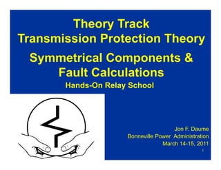 1
Hands-On Relay School
Jon F. Daume
Bonneville Power Administration
March 14-15, 2011
Theory Track
Transmission Protection Theory
Symmetrical Components &
Fault Calculations
 