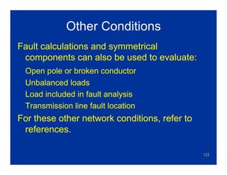 122
Other Conditions
Fault calculations and symmetrical
components can also be used to evaluate:
Open pole or broken conductor
Unbalanced loads
Load included in fault analysis
Transmission line fault location
For these other network conditions, refer to
references.
 