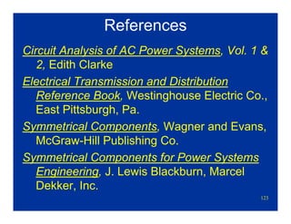 123
References
Circuit Analysis of AC Power Systems, Vol. 1 &
2, Edith Clarke
Electrical Transmission and Distribution
Reference Book, Westinghouse Electric Co.,
East Pittsburgh, Pa.
Symmetrical Components, Wagner and Evans,
McGraw-Hill Publishing Co.
Symmetrical Components for Power Systems
Engineering, J. Lewis Blackburn, Marcel
Dekker, Inc.
 