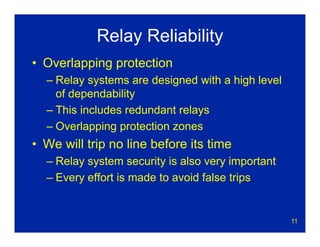 11
Relay Reliability
• Overlapping protection
– Relay systems are designed with a high level
of dependability
– This includes redundant relays
– Overlapping protection zones
• We will trip no line before its time
– Relay system security is also very important
– Every effort is made to avoid false trips
 