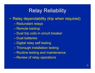 12
Relay Reliability
• Relay dependability (trip when required)
– Redundant relays
– Remote backup
– Dual trip coils in circuit breaker
– Dual batteries
– Digital relay self testing
– Thorough installation testing
– Routine testing and maintenance
– Review of relay operations
 