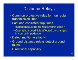 20
Distance Relays
• Common protective relay for non radial
transmission lines
• Fast and consistent trip times
– Instantaneous trip for faults within zone 1
– Operating speed little affected by changes
in source impedance
• Detect multiphase faults
• Ground distance relays detect ground
faults
• Directional capability
 