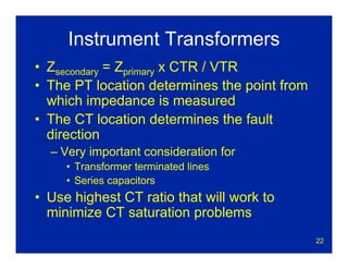 22
Instrument Transformers
• Zsecondary = Zprimary x CTR / VTR
• The PT location determines the point from
which impedance is measured
• The CT location determines the fault
direction
– Very important consideration for
• Transformer terminated lines
• Series capacitors
• Use highest CT ratio that will work to
minimize CT saturation problems
 