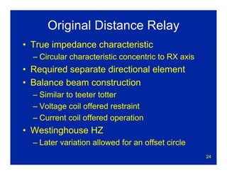 24
Original Distance Relay
• True impedance characteristic
– Circular characteristic concentric to RX axis
• Required separate directional element
• Balance beam construction
– Similar to teeter totter
– Voltage coil offered restraint
– Current coil offered operation
• Westinghouse HZ
– Later variation allowed for an offset circle
 