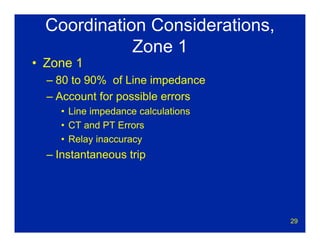 29
Coordination Considerations,
Zone 1
• Zone 1
– 80 to 90% of Line impedance
– Account for possible errors
• Line impedance calculations
• CT and PT Errors
• Relay inaccuracy
– Instantaneous trip
 