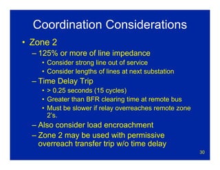 30
Coordination Considerations
• Zone 2
– 125% or more of line impedance
• Consider strong line out of service
• Consider lengths of lines at next substation
– Time Delay Trip
• > 0.25 seconds (15 cycles)
• Greater than BFR clearing time at remote bus
• Must be slower if relay overreaches remote zone
2’s.
– Also consider load encroachment
– Zone 2 may be used with permissive
overreach transfer trip w/o time delay
 