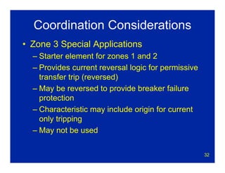 32
Coordination Considerations
• Zone 3 Special Applications
– Starter element for zones 1 and 2
– Provides current reversal logic for permissive
transfer trip (reversed)
– May be reversed to provide breaker failure
protection
– Characteristic may include origin for current
only tripping
– May not be used
 