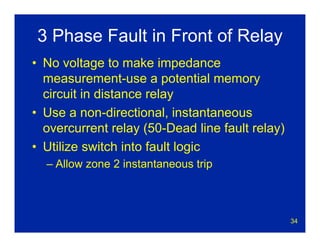34
3 Phase Fault in Front of Relay
• No voltage to make impedance
measurement-use a potential memory
circuit in distance relay
• Use a non-directional, instantaneous
overcurrent relay (50-Dead line fault relay)
• Utilize switch into fault logic
– Allow zone 2 instantaneous trip
 