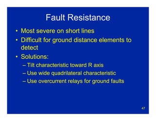47
Fault Resistance
• Most severe on short lines
• Difficult for ground distance elements to
detect
• Solutions:
– Tilt characteristic toward R axis
– Use wide quadrilateral characteristic
– Use overcurrent relays for ground faults
 