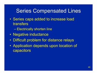 49
Series Compensated Lines
• Series caps added to increase load
transfers
– Electrically shorten line
• Negative inductance
• Difficult problem for distance relays
• Application depends upon location of
capacitors
 