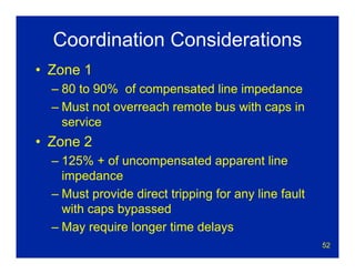 52
Coordination Considerations
• Zone 1
– 80 to 90% of compensated line impedance
– Must not overreach remote bus with caps in
service
• Zone 2
– 125% + of uncompensated apparent line
impedance
– Must provide direct tripping for any line fault
with caps bypassed
– May require longer time delays
 
