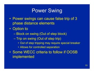 53
Power Swing
• Power swings can cause false trip of 3
phase distance elements
• Option to
– Block on swing (Out of step block)
– Trip on swing (Out of step trip)
• Out of step tripping may require special breaker
• Allows for controlled separation
• Some WECC criteria to follow if OOSB
implemented
 