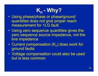 59
Kn - Why?
• Using phase/phase or phase/ground
quantities does not give proper reach
measurement for 1LG fault
• Using zero sequence quantities gives the
zero sequence source impedance, not the
line impedance
• Current compensation (Kn) does work for
ground faults
• Voltage compensation could also be used
but is less common
 