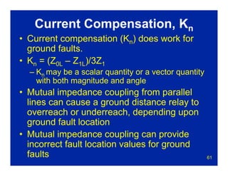 61
Current Compensation, Kn
• Current compensation (Kn) does work for
ground faults.
• Kn = (Z0L – Z1L)/3Z1
– Kn may be a scalar quantity or a vector quantity
with both magnitude and angle
• Mutual impedance coupling from parallel
lines can cause a ground distance relay to
overreach or underreach, depending upon
ground fault location
• Mutual impedance coupling can provide
incorrect fault location values for ground
faults
 