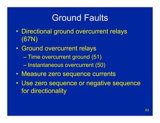 63
Ground Faults
• Directional ground overcurrent relays
(67N)
• Ground overcurrent relays
– Time overcurrent ground (51)
– Instantaneous overcurrent (50)
• Measure zero sequence currents
• Use zero sequence or negative sequence
for directionality
 