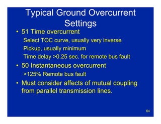 64
Typical Ground Overcurrent
Settings
• 51 Time overcurrent
Select TOC curve, usually very inverse
Pickup, usually minimum
Time delay >0.25 sec. for remote bus fault
• 50 Instantaneous overcurrent
>125% Remote bus fault
• Must consider affects of mutual coupling
from parallel transmission lines.
 