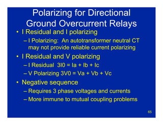 65
Polarizing for Directional
Ground Overcurrent Relays
• I Residual and I polarizing
– I Polarizing: An autotransformer neutral CT
may not provide reliable current polarizing
• I Residual and V polarizing
– I Residual 3I0 = Ia + Ib + Ic
– V Polarizing 3V0 = Va + Vb + Vc
• Negative sequence
– Requires 3 phase voltages and currents
– More immune to mutual coupling problems
 