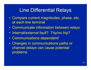 73
Line Differential Relays
• Compare current magnitudes, phase, etc.
at each line terminal
• Communicate information between relays
• Internal/external fault? Trip/no trip?
• Communications dependant!
• Changes in communications paths or
channel delays can cause potential
problems
 