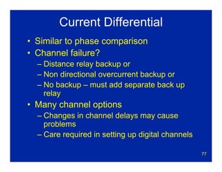 77
Current Differential
• Similar to phase comparison
• Channel failure?
– Distance relay backup or
– Non directional overcurrent backup or
– No backup – must add separate back up
relay
• Many channel options
– Changes in channel delays may cause
problems
– Care required in setting up digital channels
 