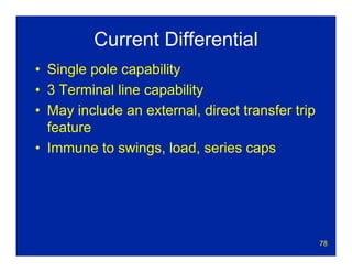 78
Current Differential
• Single pole capability
• 3 Terminal line capability
• May include an external, direct transfer trip
feature
• Immune to swings, load, series caps
 