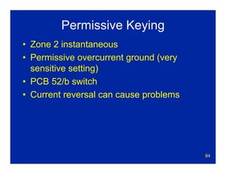 84
Permissive Keying
• Zone 2 instantaneous
• Permissive overcurrent ground (very
sensitive setting)
• PCB 52/b switch
• Current reversal can cause problems
 