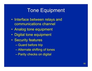 90
Tone Equipment
• Interface between relays and
communications channel
• Analog tone equipment
• Digital tone equipment
• Security features
– Guard before trip
– Alternate shifting of tones
– Parity checks on digital
 