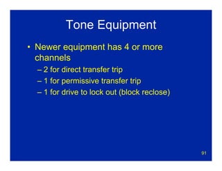 91
Tone Equipment
• Newer equipment has 4 or more
channels
– 2 for direct transfer trip
– 1 for permissive transfer trip
– 1 for drive to lock out (block reclose)
 
