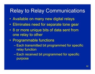 92
Relay to Relay Communications
• Available on many new digital relays
• Eliminates need for separate tone gear
• 8 or more unique bits of data sent from
one relay to other
• Programmable functions
– Each transmitted bit programmed for specific
relay function
– Each received bit programmed for specific
purpose
 