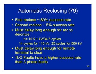 95
Automatic Reclosing (79)
• First reclose ~ 80% success rate
• Second reclose ~ 5% success rate
• Must delay long enough for arc to
deionize
t = 10.5 + kV/34.5 cycles
14 cycles for 115 kV; 25 cycles for 500 kV
• Must delay long enough for remote
terminal to clear
• 1LG Faults have a higher success rate
than 3 phase faults
 