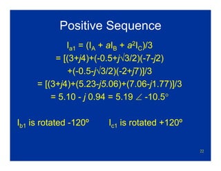 22
Positive Sequence
Ia1 = (IA + aIB + a2IC)/3
= [(3+j4)+(-0.5+j√3/2)(-7-j2)
+(-0.5-j√3/2)(-2+j7)]/3
= [(3+j4)+(5.23-j5.06)+(7.06-j1.77)]/3
= 5.10 - j 0.94 = 5.19 ∠ -10.5°
Ib1 is rotated -120º Ic1 is rotated +120º
 