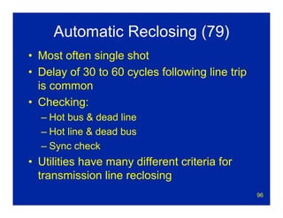 96
Automatic Reclosing (79)
• Most often single shot
• Delay of 30 to 60 cycles following line trip
is common
• Checking:
– Hot bus & dead line
– Hot line & dead bus
– Sync check
• Utilities have many different criteria for
transmission line reclosing
 