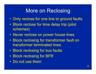 97
More on Reclosing
• Only reclose for one line to ground faults
• Block reclose for time delay trip (pilot
schemes)
• Never reclose on power house lines
• Block reclosing for transformer fault on
transformer terminated lines
• Block reclosing for bus faults
• Block reclosing for BFR
• Do not use them
 