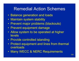 104
Remedial Action Schemes
• Balance generation and loads
• Maintain system stability
• Prevent major problems (blackouts)
• Prevent equipment damage
• Allow system to be operated at higher
levels
• Provide controlled islanding
• Protect equipment and lines from thermal
overloads
• Many WECC & NERC Requirements
 