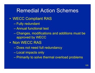 105
Remedial Action Schemes
• WECC Compliant RAS
– Fully redundant
– Annual functional test
– Changes, modifications and additions must be
approved by WECC
• Non WECC RAS
– Does not need full redundancy
– Local impacts only
– Primarily to solve thermal overload problems
 