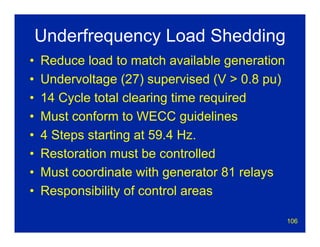 106
Underfrequency Load Shedding
• Reduce load to match available generation
• Undervoltage (27) supervised (V > 0.8 pu)
• 14 Cycle total clearing time required
• Must conform to WECC guidelines
• 4 Steps starting at 59.4 Hz.
• Restoration must be controlled
• Must coordinate with generator 81 relays
• Responsibility of control areas
 
