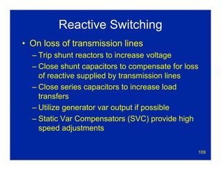 109
Reactive Switching
• On loss of transmission lines
– Trip shunt reactors to increase voltage
– Close shunt capacitors to compensate for loss
of reactive supplied by transmission lines
– Close series capacitors to increase load
transfers
– Utilize generator var output if possible
– Static Var Compensators (SVC) provide high
speed adjustments
 