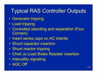 113
Typical RAS Controller Outputs
• Generator tripping
• Load tripping
• Controlled islanding and separation (Four
Corners)
• Insert series caps on AC Intertie
• Shunt capacitor insertion
• Shunt reactor tripping
• Chief Jo Load Brake Resister insertion
• Interutility signaling
• AGC Off
 