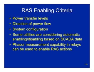 115
RAS Enabling Criteria
• Power transfer levels
• Direction of power flow
• System configuration
• Some utilities are considering automatic
enabling/disabling based on SCADA data
• Phasor measurement capability in relays
can be used to enable RAS actions
 