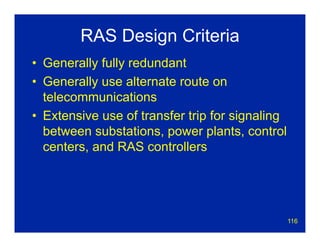 116
RAS Design Criteria
• Generally fully redundant
• Generally use alternate route on
telecommunications
• Extensive use of transfer trip for signaling
between substations, power plants, control
centers, and RAS controllers
 